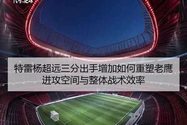 特雷杨超远三分出手增加如何重塑老鹰进攻空间与整体战术效率