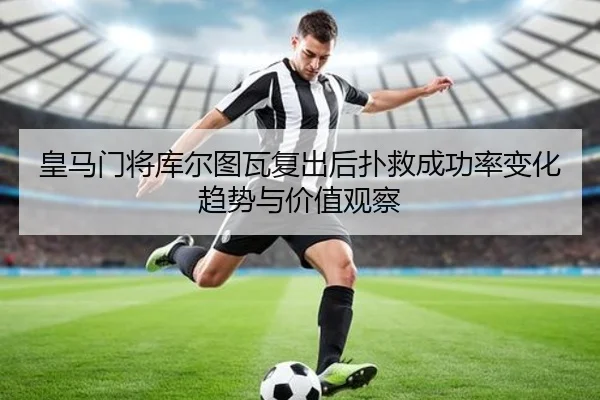 皇马门将库尔图瓦复出后扑救成功率变化趋势与价值观察