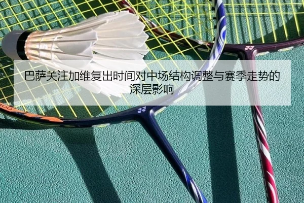 巴萨关注加维复出时间对中场结构调整与赛季走势的深层影响