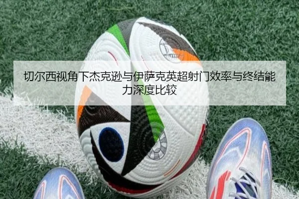 切尔西视角下杰克逊与伊萨克英超射门效率与终结能力深度比较