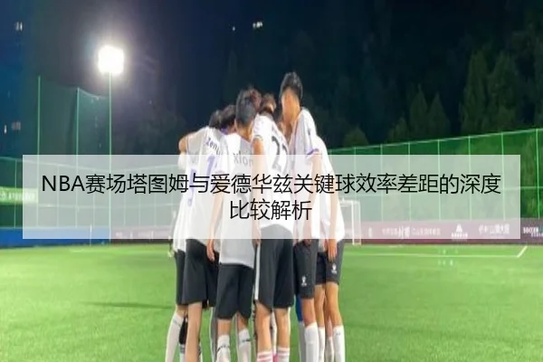 NBA赛场塔图姆与爱德华兹关键球效率差距的深度比较解析