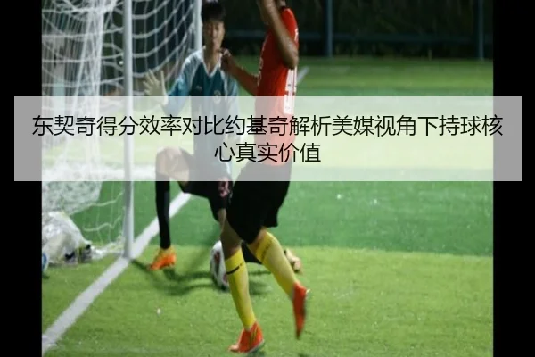 东契奇得分效率对比约基奇解析美媒视角下持球核心真实价值